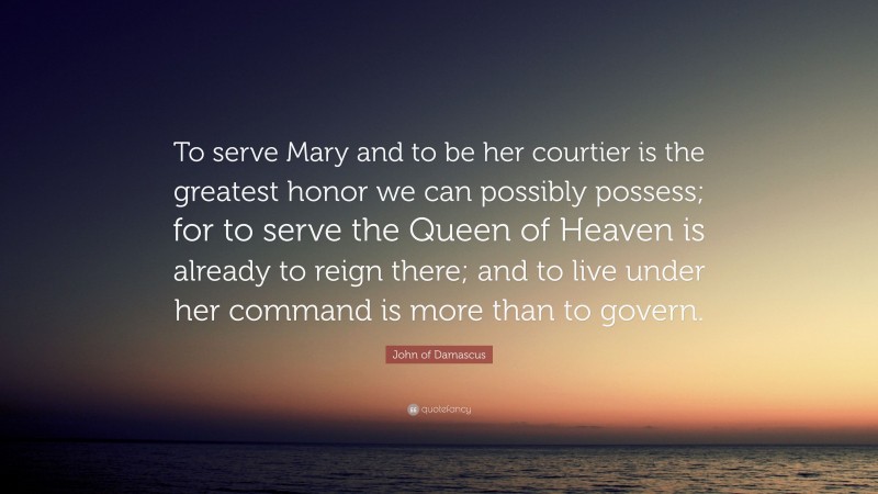 John of Damascus Quote: “To serve Mary and to be her courtier is the greatest honor we can possibly possess; for to serve the Queen of Heaven is already to reign there; and to live under her command is more than to govern.”