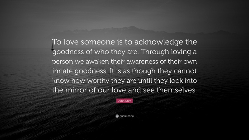 John Gray Quote: “To love someone is to acknowledge the goodness of who they are. Through loving a person we awaken their awareness of their own innate goodness. It is as though they cannot know how worthy they are until they look into the mirror of our love and see themselves.”