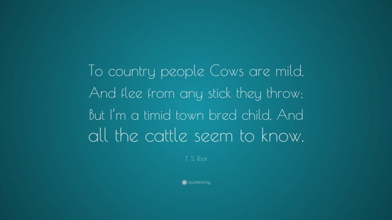 T. S. Eliot Quote: “To country people Cows are mild, And flee from any stick they throw; But I’m a timid town bred child, And all the cattle seem to know.”