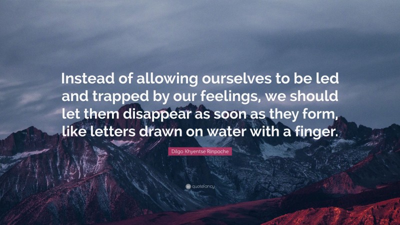 Dilgo Khyentse Rinpoche Quote: “Instead of allowing ourselves to be led and trapped by our feelings, we should let them disappear as soon as they form, like letters drawn on water with a finger.”