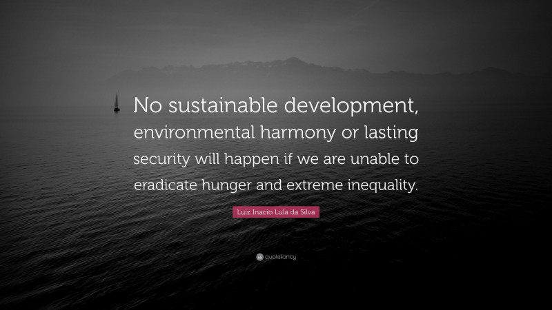 Luiz Inacio Lula da Silva Quote: “No sustainable development, environmental harmony or lasting security will happen if we are unable to eradicate hunger and extreme inequality.”