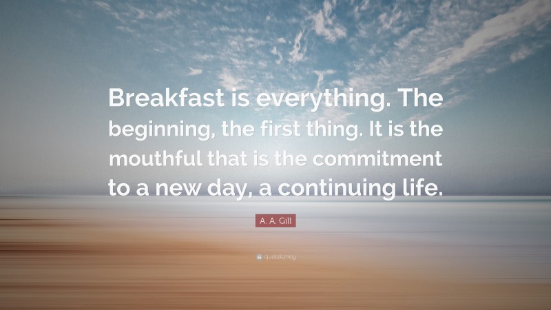 A. A. Gill Quote: “Breakfast is everything. The beginning, the first thing. It is the mouthful that is the commitment to a new day, a continuing life.”