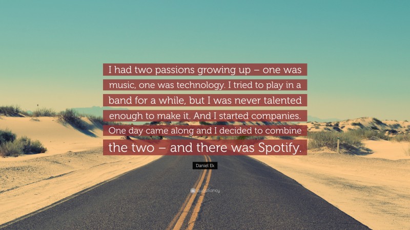 Daniel Ek Quote: “I had two passions growing up – one was music, one was technology. I tried to play in a band for a while, but I was never talented enough to make it. And I started companies. One day came along and I decided to combine the two – and there was Spotify.”