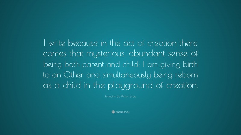 Francine du Plessix Gray Quote: “I write because in the act of creation there comes that mysterious, abundant sense of being both parent and child; I am giving birth to an Other and simultaneously being reborn as a child in the playground of creation.”
