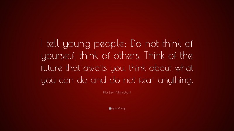 Rita Levi-Montalcini Quote: “I tell young people: Do not think of yourself, think of others. Think of the future that awaits you, think about what you can do and do not fear anything.”