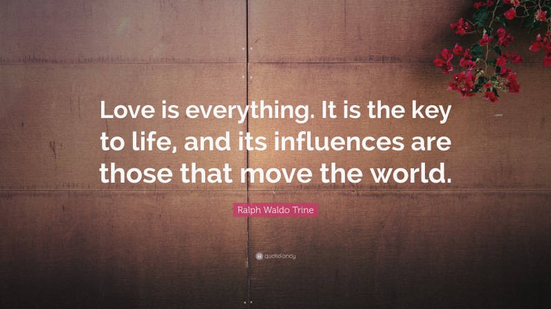 Ralph Waldo Trine Quote: “Love is everything. It is the key to life, and its influences are those that move the world.”
