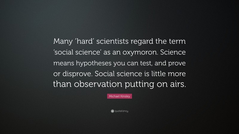 Michael Kinsley Quote: “Many ‘hard’ scientists regard the term ‘social science’ as an oxymoron. Science means hypotheses you can test, and prove or disprove. Social science is little more than observation putting on airs.”