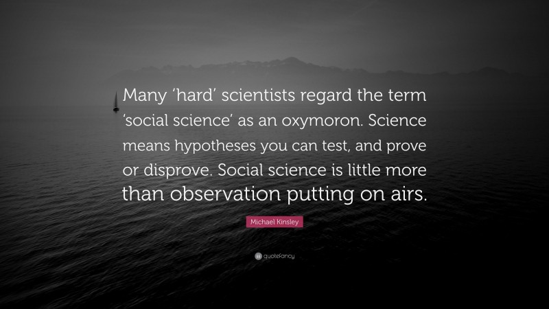 Michael Kinsley Quote: “Many ‘hard’ scientists regard the term ‘social science’ as an oxymoron. Science means hypotheses you can test, and prove or disprove. Social science is little more than observation putting on airs.”
