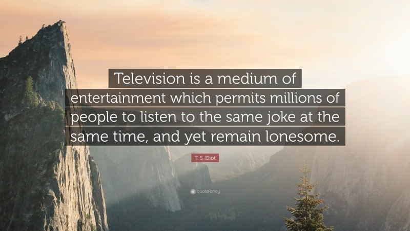 T. S. Eliot Quote: “Television is a medium of entertainment which permits millions of people to listen to the same joke at the same time, and yet remain lonesome.”