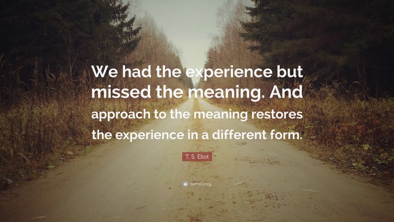 T. S. Eliot Quote: “We had the experience but missed the meaning. And approach to the meaning restores the experience in a different form.”