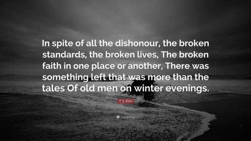 T. S. Eliot Quote: “In spite of all the dishonour, the broken standards, the broken lives, The broken faith in one place or another, There was something left that was more than the tales Of old men on winter evenings.”