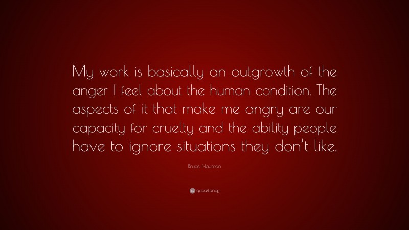 Bruce Nauman Quote: “My work is basically an outgrowth of the anger I feel about the human condition. The aspects of it that make me angry are our capacity for cruelty and the ability people have to ignore situations they don’t like.”