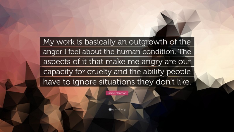 Bruce Nauman Quote: “My work is basically an outgrowth of the anger I feel about the human condition. The aspects of it that make me angry are our capacity for cruelty and the ability people have to ignore situations they don’t like.”