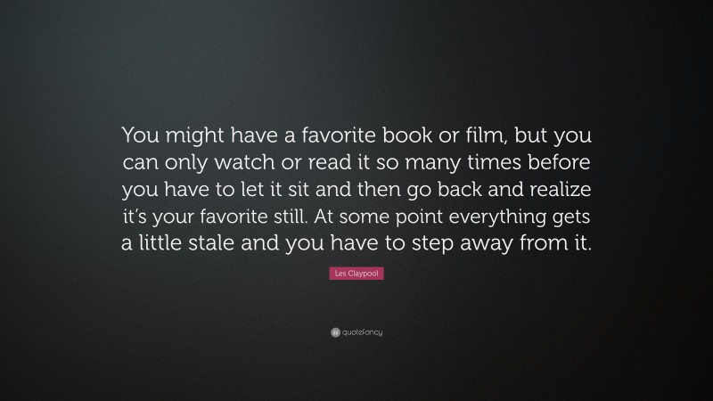 Les Claypool Quote: “You might have a favorite book or film, but you can only watch or read it so many times before you have to let it sit and then go back and realize it’s your favorite still. At some point everything gets a little stale and you have to step away from it.”