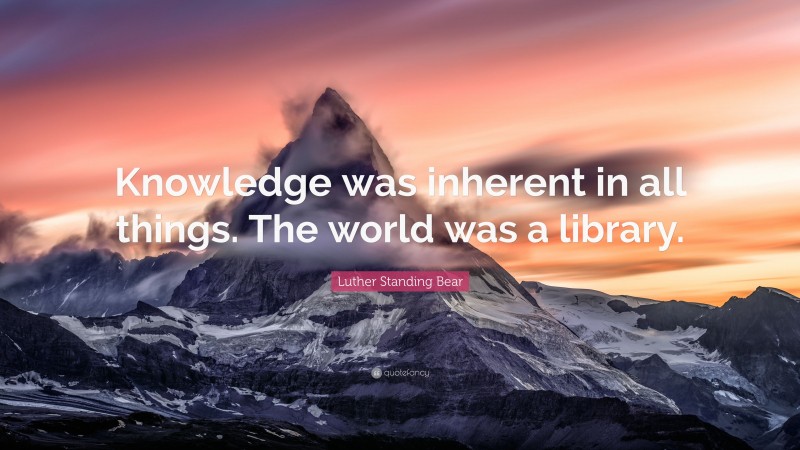 Luther Standing Bear Quote: “Knowledge was inherent in all things. The world was a library.”