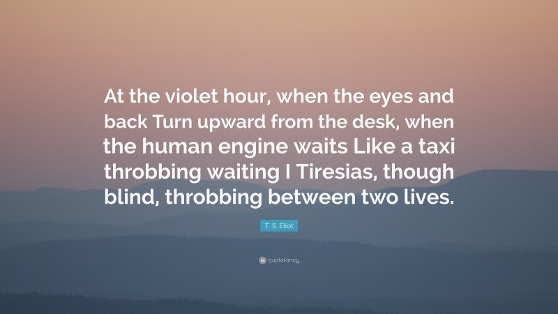 T. S. Eliot Quote: “At the violet hour, when the eyes and back Turn upward from the desk, when the human engine waits Like a taxi throbbing waiting I Tiresias, though blind, throbbing between two lives.”