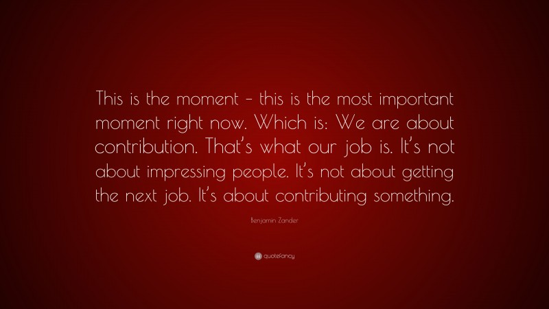 Benjamin Zander Quote: “This is the moment – this is the most important moment right now. Which is: We are about contribution. That’s what our job is. It’s not about impressing people. It’s not about getting the next job. It’s about contributing something.”
