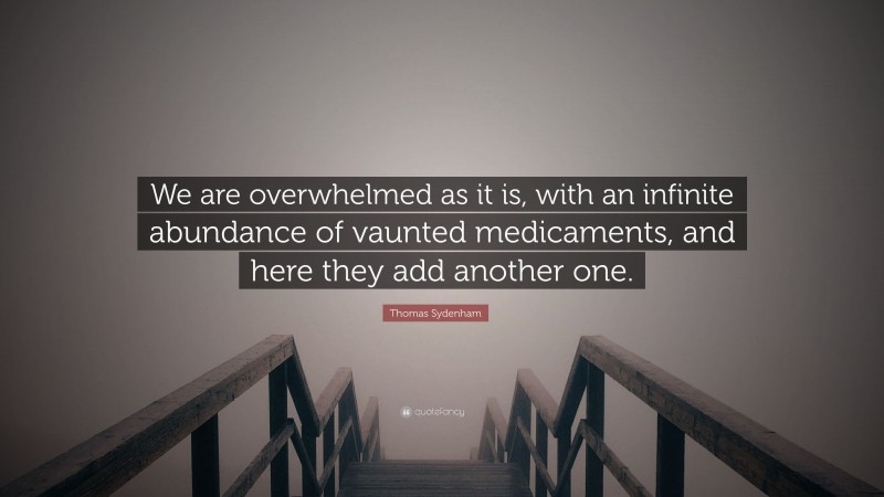 Thomas Sydenham Quote: “We are overwhelmed as it is, with an infinite abundance of vaunted medicaments, and here they add another one.”