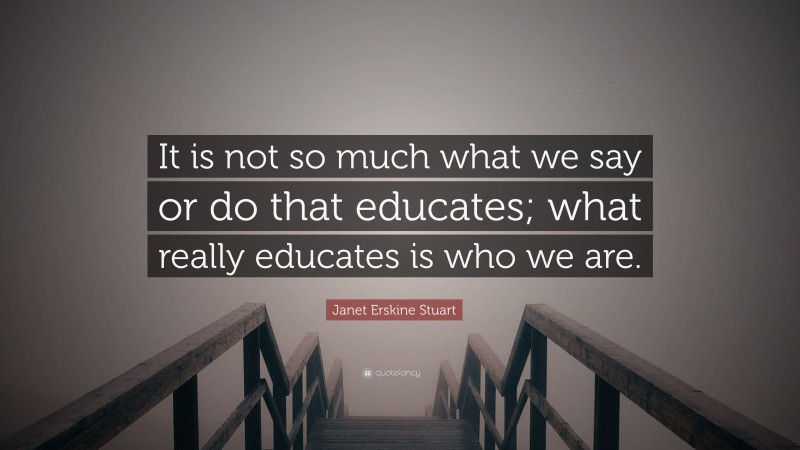 Janet Erskine Stuart Quote: “It is not so much what we say or do that educates; what really educates is who we are.”