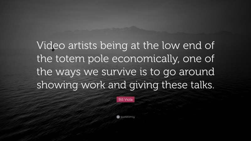 Bill Viola Quote: “Video artists being at the low end of the totem pole economically, one of the ways we survive is to go around showing work and giving these talks.”