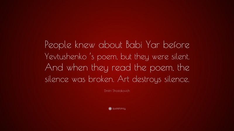 Dmitri Shostakovich Quote: “People knew about Babi Yar before Yevtushenko ’s poem, but they were silent. And when they read the poem, the silence was broken. Art destroys silence.”