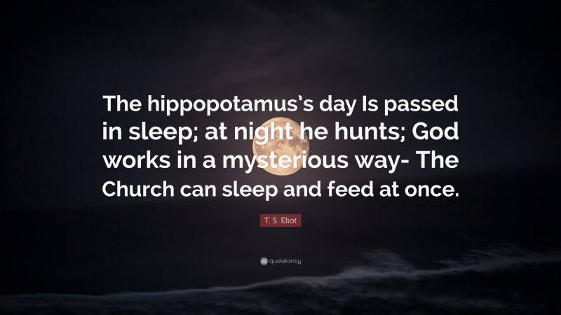 T. S. Eliot Quote: “The hippopotamus’s day Is passed in sleep; at night he hunts; God works in a mysterious way- The Church can sleep and feed at once.”