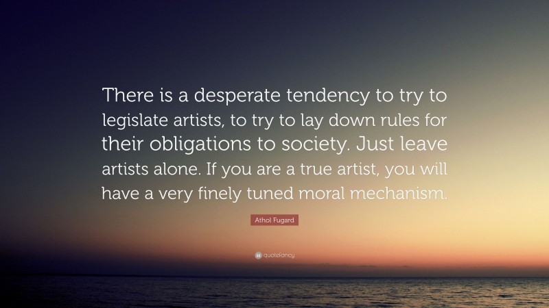 Athol Fugard Quote: “There is a desperate tendency to try to legislate artists, to try to lay down rules for their obligations to society. Just leave artists alone. If you are a true artist, you will have a very finely tuned moral mechanism.”