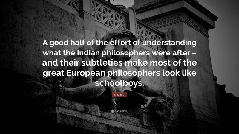 T. S. Eliot Quote: “A good half of the effort of understanding what the Indian philosophers were after – and their subtleties make most of the great European philosophers look like schoolboys.”
