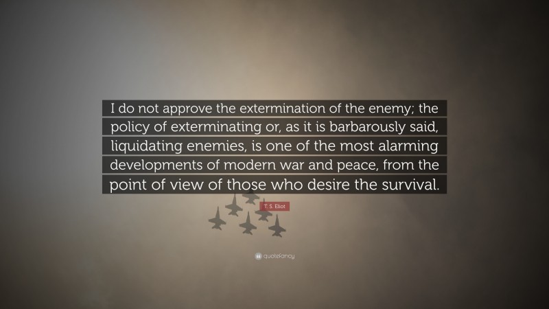 T. S. Eliot Quote: “I do not approve the extermination of the enemy; the policy of exterminating or, as it is barbarously said, liquidating enemies, is one of the most alarming developments of modern war and peace, from the point of view of those who desire the survival.”