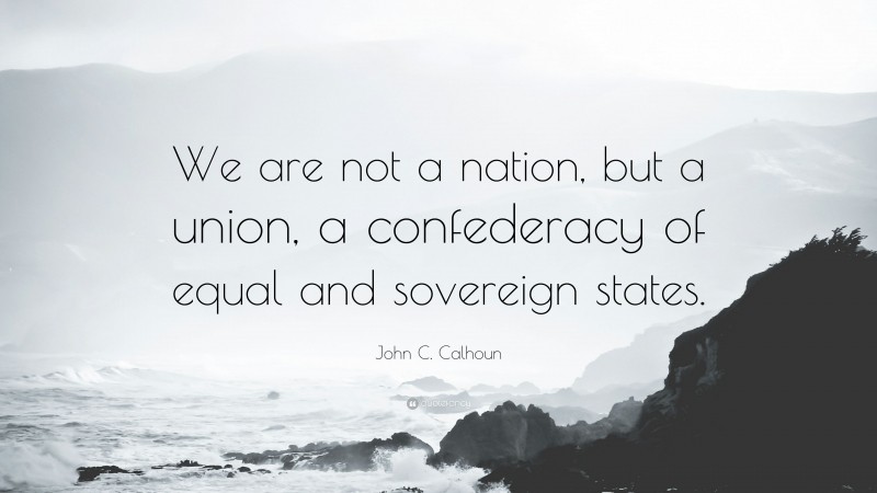 John C. Calhoun Quote: “We are not a nation, but a union, a confederacy of equal and sovereign states.”