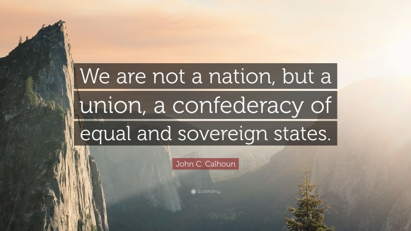 John C. Calhoun Quote: “We are not a nation, but a union, a confederacy of equal and sovereign states.”