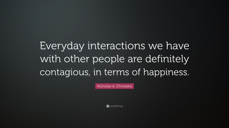 Nicholas A. Christakis Quote: “Everyday interactions we have with other people are definitely contagious, in terms of happiness.”