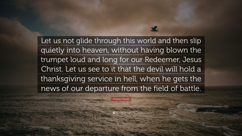 Charles Studd Quote: “Let us not glide through this world and then slip quietly into heaven, without having blown the trumpet loud and long for our Redeemer, Jesus Christ. Let us see to it that the devil will hold a thanksgiving service in hell, when he gets the news of our departure from the field of battle.”