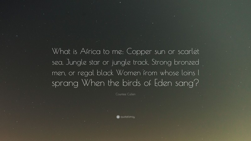 Countee Cullen Quote: “What is Africa to me: Copper sun or scarlet sea, Jungle star or jungle track, Strong bronzed men, or regal black Women from whose loins I sprang When the birds of Eden sang?”