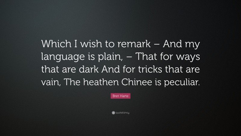 Bret Harte Quote: “Which I wish to remark – And my language is plain, – That for ways that are dark And for tricks that are vain, The heathen Chinee is peculiar.”