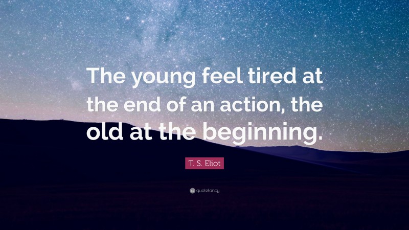 T. S. Eliot Quote: “The young feel tired at the end of an action, the old at the beginning.”