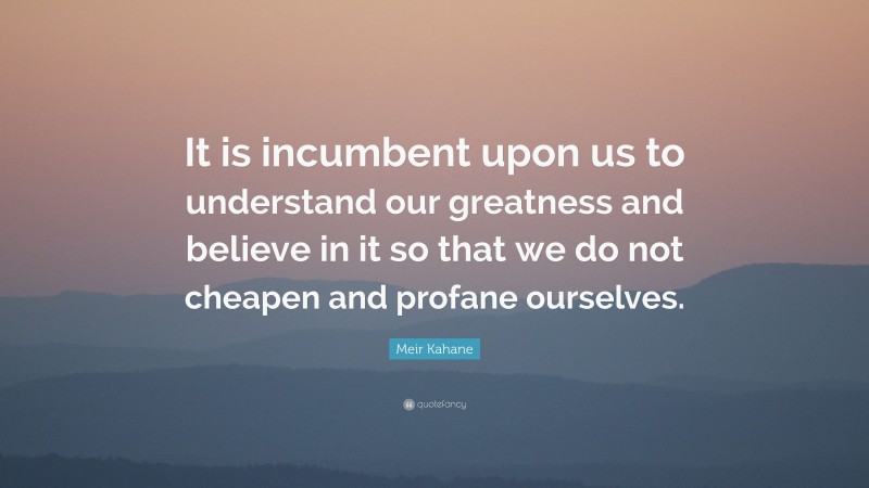 Meir Kahane Quote: “It is incumbent upon us to understand our greatness and believe in it so that we do not cheapen and profane ourselves.”