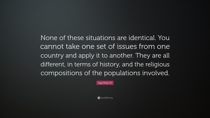 Aga Khan IV Quote: “None of these situations are identical. You cannot take one set of issues from one country and apply it to another. They are all different, in terms of history, and the religious compositions of the populations involved.”