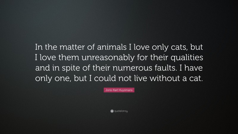 Joris-Karl Huysmans Quote: “In the matter of animals I love only cats, but I love them unreasonably for their qualities and in spite of their numerous faults. I have only one, but I could not live without a cat.”