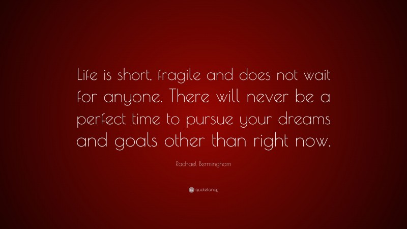Rachael Bermingham Quote: “Life is short, fragile and does not wait for anyone. There will never be a perfect time to pursue your dreams and goals other than right now.”