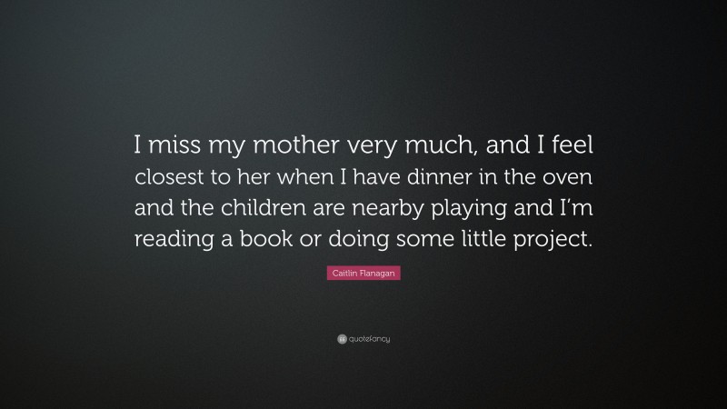 Caitlin Flanagan Quote: “I miss my mother very much, and I feel closest to her when I have dinner in the oven and the children are nearby playing and I’m reading a book or doing some little project.”