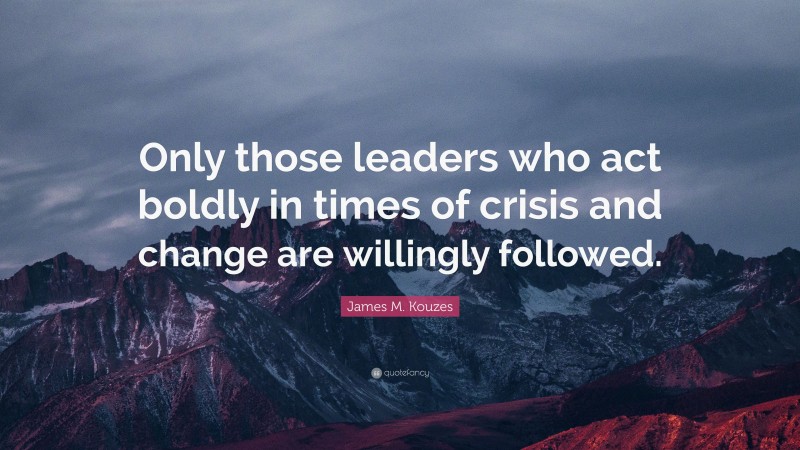 James M. Kouzes Quote: “Only those leaders who act boldly in times of crisis and change are willingly followed.”