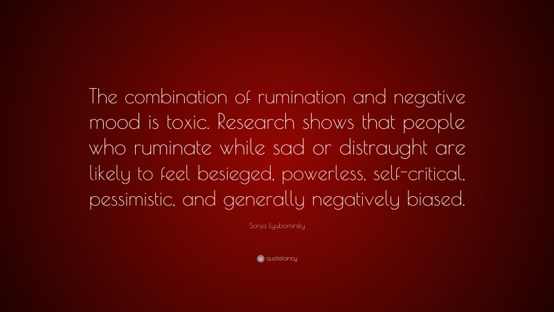 Sonja Lyubomirsky Quote: “The combination of rumination and negative mood is toxic. Research shows that people who ruminate while sad or distraught are likely to feel besieged, powerless, self-critical, pessimistic, and generally negatively biased.”
