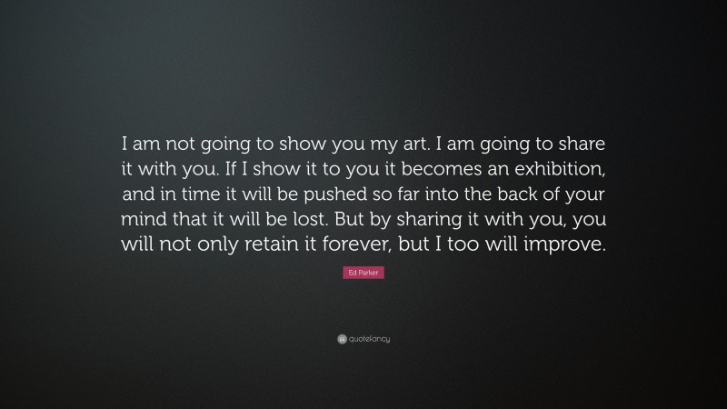 Ed Parker Quote: “I am not going to show you my art. I am going to share it with you. If I show it to you it becomes an exhibition, and in time it will be pushed so far into the back of your mind that it will be lost. But by sharing it with you, you will not only retain it forever, but I too will improve.”