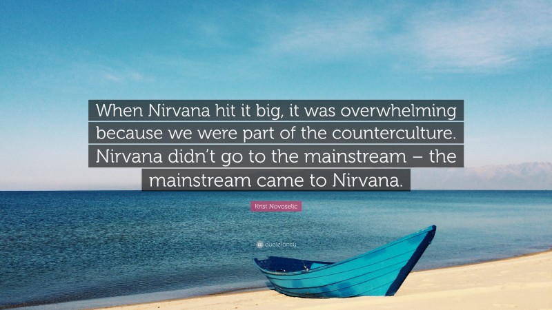 Krist Novoselic Quote: “When Nirvana hit it big, it was overwhelming because we were part of the counterculture. Nirvana didn’t go to the mainstream – the mainstream came to Nirvana.”