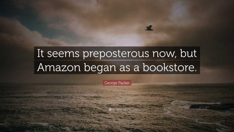 George Packer Quote: “It seems preposterous now, but Amazon began as a bookstore.”