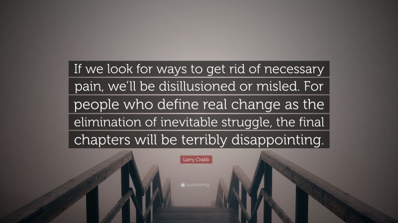Larry Crabb Quote: “If we look for ways to get rid of necessary pain, we’ll be disillusioned or misled. For people who define real change as the elimination of inevitable struggle, the final chapters will be terribly disappointing.”