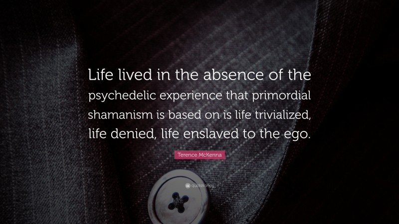 Terence McKenna Quote: “Life lived in the absence of the psychedelic experience that primordial shamanism is based on is life trivialized, life denied, life enslaved to the ego.”