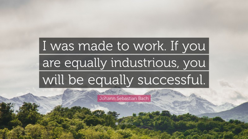 Johann Sebastian Bach Quote: “I was made to work. If you are equally industrious, you will be equally successful.”