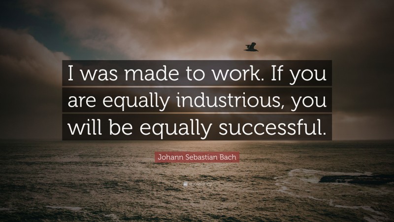Johann Sebastian Bach Quote: “I was made to work. If you are equally industrious, you will be equally successful.”